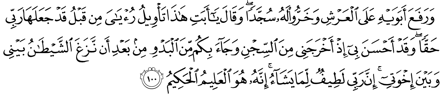 وَرَفَعَ أَبَوَيْهِ عَلَى الْعَرْشِ وَخَرُّواْ لَهُ سُجَّدًا وَقَالَ يَـٰٓأَبَتِ هَـٰذَا تَأْوِيلُ رُءْيَـٰىَ مِن قَبْلُ قَدْ جَعَلَهَا رَبِّي حَقًّا وَقَدْ أَحْسَنَ بِىٓ إِذْ أَخْرَجَنِي مِنَ السِّجْنِ وَجَآءَ بِكُم مِّنَ الْبَدْوِ مِنۢ بَعْدِ أَن نَّزَغَ ٱلشَّيْطَـٰنُ بَيْنِي وَبَيْنَ إِخْوَتِىٓ ۚ إِنَّ رَبِّي لَطِيفٌ لِّمَا يَشَآءُ ۚ إِنَّهُ هُوَ الْعَلِيمُ الْحَكِيمُ