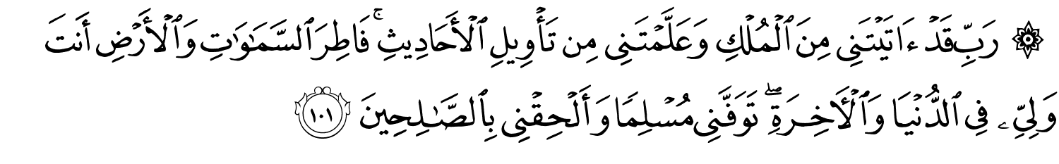 رَبِّ قَدْ ءَاتَيْتَنِى مِنَ الْمُلْكِ وَعَلَّمْتَنِي مِن تَأْوِيلِ الأَحَادِيثِ فَاطِرَ ٱلسَّمَـٰوَٰتِ وَالأَرْضِ أَنتَ وَلِيِّي فِي الدُّنْيَا وَالآخِرَةِ تَوَفَّنِي مُسْلِمًا وَأَلْحِقْنِي بِٱلصَّـٰلِحِينَ