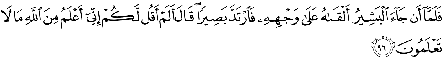 فَلَمَّآ أَن جَآءَ ٱلْبَشِيرُ أَلْقَىٰهُ عَلَى وَجْهِهِ فَارْتَدَّ بَصِيرًا قَالَ أَلَمْ أَقُل لَّكُمْ إِنِّىٓ أَعْلَمُ مِنَ اللَّهِ مَا لاَ تَعْلَمُونَ