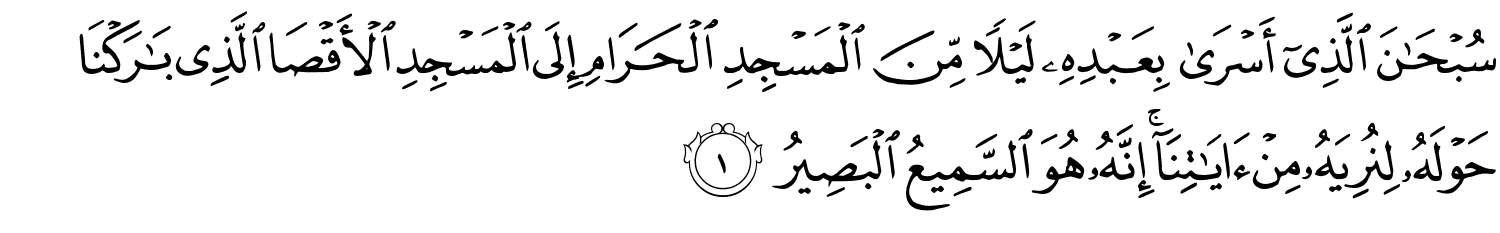 سُبْحَـٰنَ ٱلَّذِىٓ أَسْرَى بِعَبْدِهِ لَيْلاً مِّنَ الْمَسْجِدِ الْحَرَامِ إِلَى الْمَسْجِدِ الأَقْصَى الَّذِي بَـٰرَكْنَا حَوْلَهُ لِنُرِيَهُ مِنْ ءَايَـٰتِنَآ ۚ إِنَّهُ هُوَ السَّمِيعُ الْبَصِيرُ