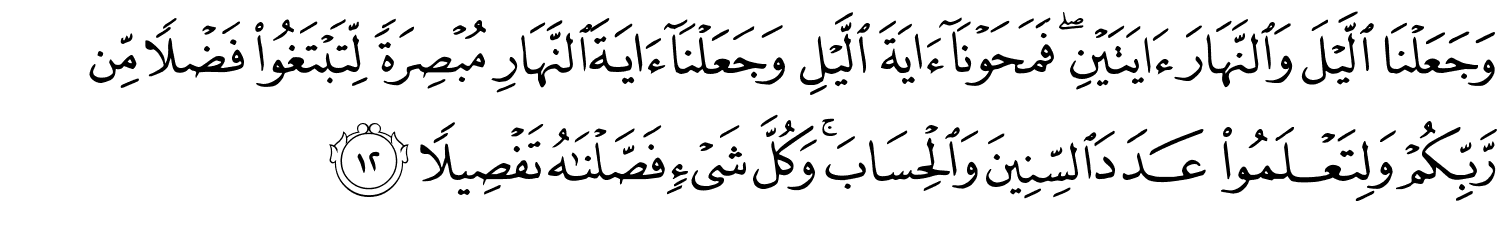 وَجَعَلْنَا اللَّيْلَ وَالنَّهَارَ ءَايَتَيْنِ ۖ فَمَحَوْنَآ ءَايَةَ ٱلَّيْلِ وَجَعَلْنَآ ءَايَةَ النَّهَارِ مُبْصِرَةً لِتَبْتَغُواْ فَضْلاً مِّن رَّبِّكُمْ وَلِتَعْلَمُواْ عَدَدَ السِّنِينَ وَالْحِسَابَ وَكُلَّ شَيْءٍ فَصَّلْنَـٰهُ تَفْصِيلاً