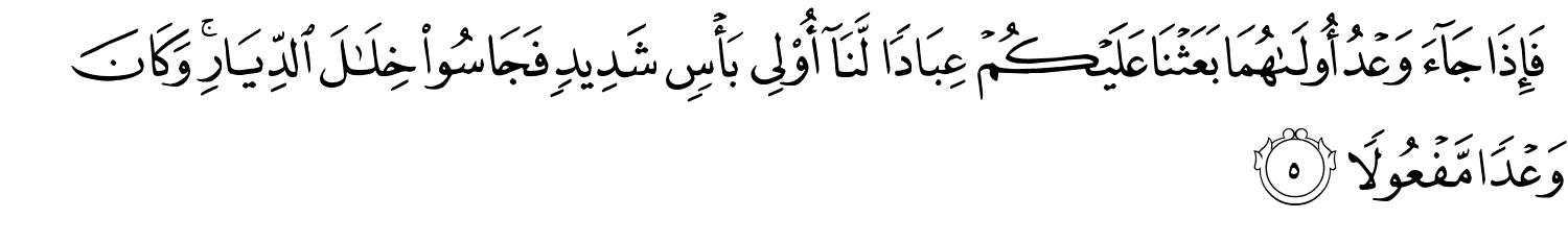فَإِذَا جَآءَ وَعْدُ أُولَىٰهُمَا بَعَثْنَا عَلَيْكُمْ عِبَادًا لَّنَآ أُولِي بَأْسٍ شَدِيدٍ فَجَاسُواْ خِلَـٰلَ الدِّيَارِ وَكَانَ وَعْدًا مَّفْعُولاً