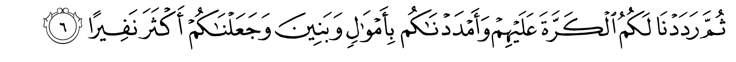 ثُمَّ رَدَدْنَا لَكُمُ الْكَرَّةَ عَلَيْهِمْ وَأَمْدَدْنَـٰكُم بِأَمْوَٰلٍۢ وَبَنِينَ وَجَعَلْنَـٰكُمْ أَكْثَرَ نَفِيرًا