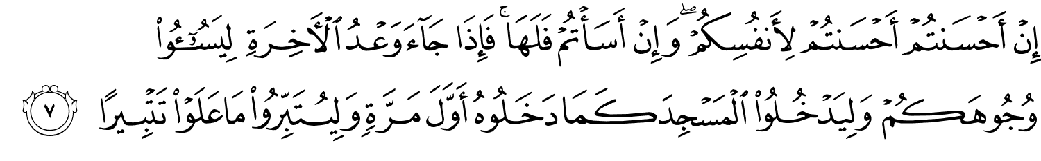 إِنْ أَحْسَنتُمْ أَحْسَنتُمْ لأَنفُسِكُمْ وَإِنْ أَسَأْتُمْ فَلَهَا فَإِذَا جَآءَ وَعْدُ ٱلْـَٔاخِرَةِ لِيَسُـۥٓـُٔوا۟ وُجُوهَكُمْ وَلِيَدْخُلُواْ الْمَسْجِدَ كَمَا دَخَلُوهُ أَوَّلَ مَرَّةٍ وَلِيُتَبِّرُواْ مَا عَلَوْا تَتْبِيرًا