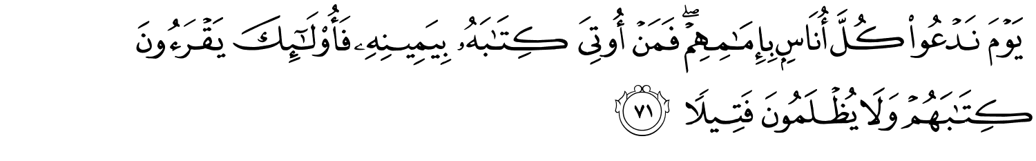 يَوْمَ نَدْعُو كُلَّ أُنَاسٍۭ بِإِمَـٰمِهِمْ ۖ فَمَنْ أُوتِىَ كِتَـٰبَهُۥ بِيَمِينِهِۦ فَأُو۟لَـٰٓئِكَ يَقْرَءُونَ كِتَـٰبَهُمْ وَلاَ يُظْلَمُونَ فَتِيلاً