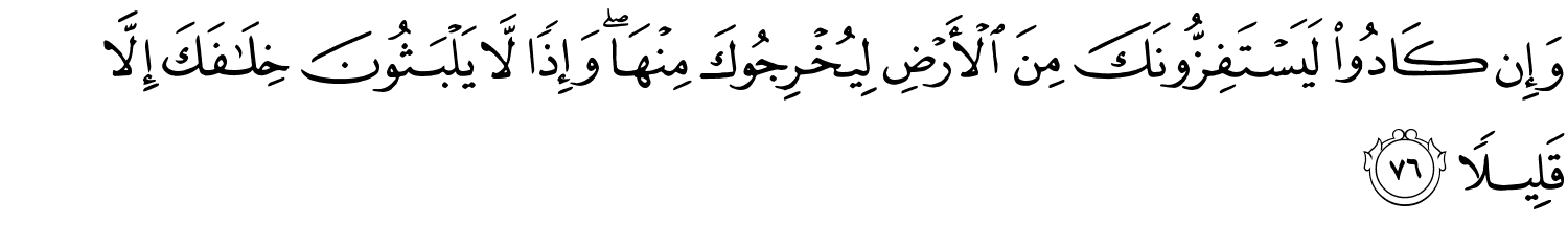 وَإِن كَادُواْ لَيَسْتَفِزُّونَكَ مِنَ الأَرْضِ لِيُخْرِجُوكَ مِنْهَا وَإِذًا لاَّ يَلْبَثُونَ خِلَـٰفَكَ إِلاَّ قَلِيلاً