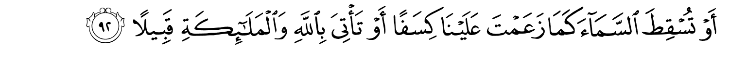 أَوْ تُسْقِطَ ٱلسَّمَآءَ كَمَا زَعَمْتَ عَلَيْنَا كِسَفًا أَوْ تَأْتِيَ بِاللَّهِ وَٱلْمَلَـٰٓئِكَةِ قَبِيلاً