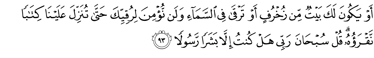 أَوْ يَكُونَ لَكَ بَيْتٌ مِّن زُخْرُفٍ أَوْ تَرْقَى فِي ٱلسَّمَآءِ وَلَن نُّؤْمِنَ لِرُقِيِّكَ حَتَّى تُنَزِّلَ عَلَيْنَا كِتَـٰبًۭا نَّقْرَؤُهُۥ ۗ قُلْ سُبْحَانَ رَبِّي هَلْ كُنتُ إِلاَّ بَشَرًا رَّسُولاً