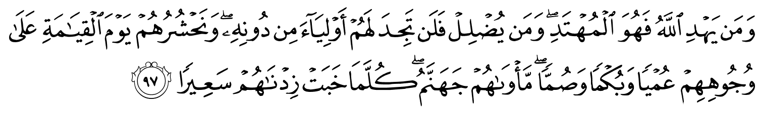 وَمَن يَهْدِ اللَّهُ فَهُوَ الْمُهْتَدِ وَمَن يُضْلِلْ فَلَن تَجِدَ لَهُمْ أَوْلِيَآءَ مِن دُونِهِ وَنَحْشُرُهُمْ يَوْمَ ٱلْقِيَـٰمَةِ عَلَى وُجُوهِهِمْ عُمْيًا وَبُكْمًا وَصُمًّا مَّأْوَىٰهُمْ جَهَنَّمُ ۖ كُلَّمَا خَبَتْ زِدْنَـٰهُمْ سَعِيرًا