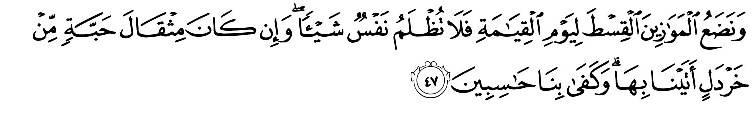 وَنَضَعُ ٱلْمَوَٰزِينَ ٱلْقِسْطَ لِيَوْمِ ٱلْقِيَـٰمَةِ فَلَا تُظْلَمُ نَفْسٌۭ شَيْـًۭٔا ۖ وَإِن كَانَ مِثْقَالَ حَبَّةٍۢ مِّنْ خَرْدَلٍ أَتَيْنَا بِهَا ۗ وَكَفَىٰ بِنَا حَـٰسِبِينَ