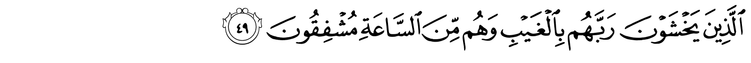 الَّذِينَ يَخْشَوْنَ رَبَّهُم بِالْغَيْبِ وَهُم مِّنَ السَّاعَةِ مُشْفِقُونَ