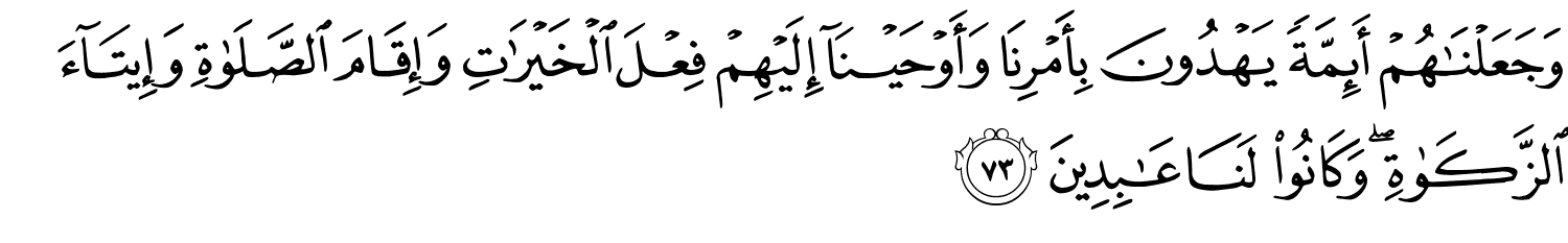 وَجَعَلْنَاهُمْ أَئِمَّةًۭ يَهْدُونَ بِأَمْرِنَا وَأَوْحَيْنَآ إِلَيْهِمْ فِعْلَ ٱلْخَيْرَٰتِ وَإِقَامَ ٱلصَّلَوٰةِ وَإِيتَآءَ ٱلزَّكَوٰةِ ۖ وَكَانُوا۟ لَنَا عَـٰبِدِينَ