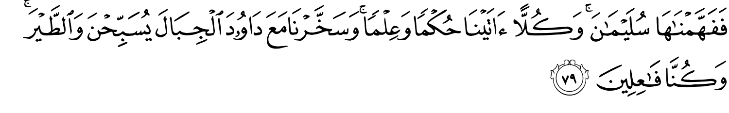 فَفَهَّمْنَـٰهَا سُلَيْمَـٰنَ ۚ وَكُلًّا ءَاتَيْنَا حُكْمًۭا وَعِلْمًۭا ۚ وَسَخَّرْنَا مَعَ دَاوُۥدَ ٱلْجِبَالَ يُسَبِّحْنَ وَٱلطَّيْرَ ۚ وَكُنَّا فَـٰعِلِينَ