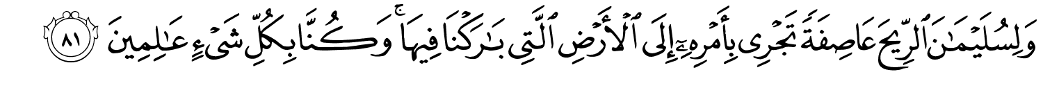 وَلِسُلَيْمَـٰنَ ٱلرِّيحَ عَاصِفَةًۭ تَجْرِى بِأَمْرِهِۦٓ إِلَى ٱلْأَرْضِ ٱلَّتِى بَـٰرَكْنَا فِيهَا ۚ وَكُنَّا بِكُلِّ شَىْءٍ عَـٰلِمِينَ