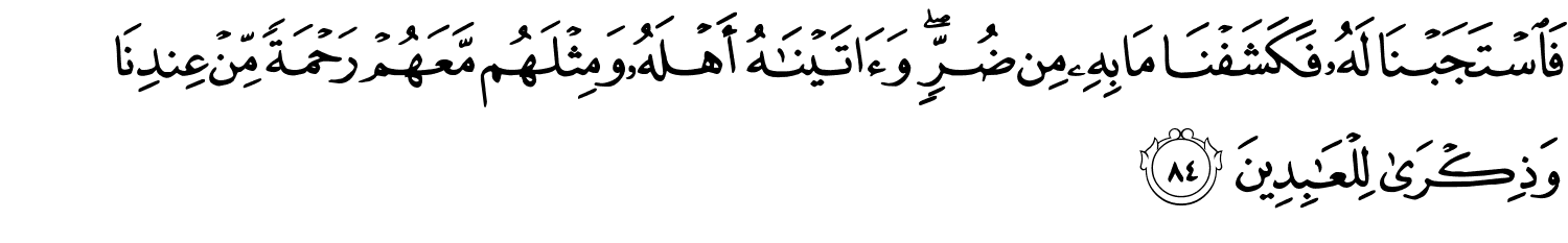 فَاسْتَجَبْنَا لَهُ فَكَشَفْنَا مَا بِهِ مِن ضُرٍّ وَءَاتَيْنَـٰهُ أَهْلَهُۥ وَمِثْلَهُم مَّعَهُمْ رَحْمَةًۭ مِّنْ عِندِنَا وَذِكْرَىٰ لِلْعَـٰبِدِينَ