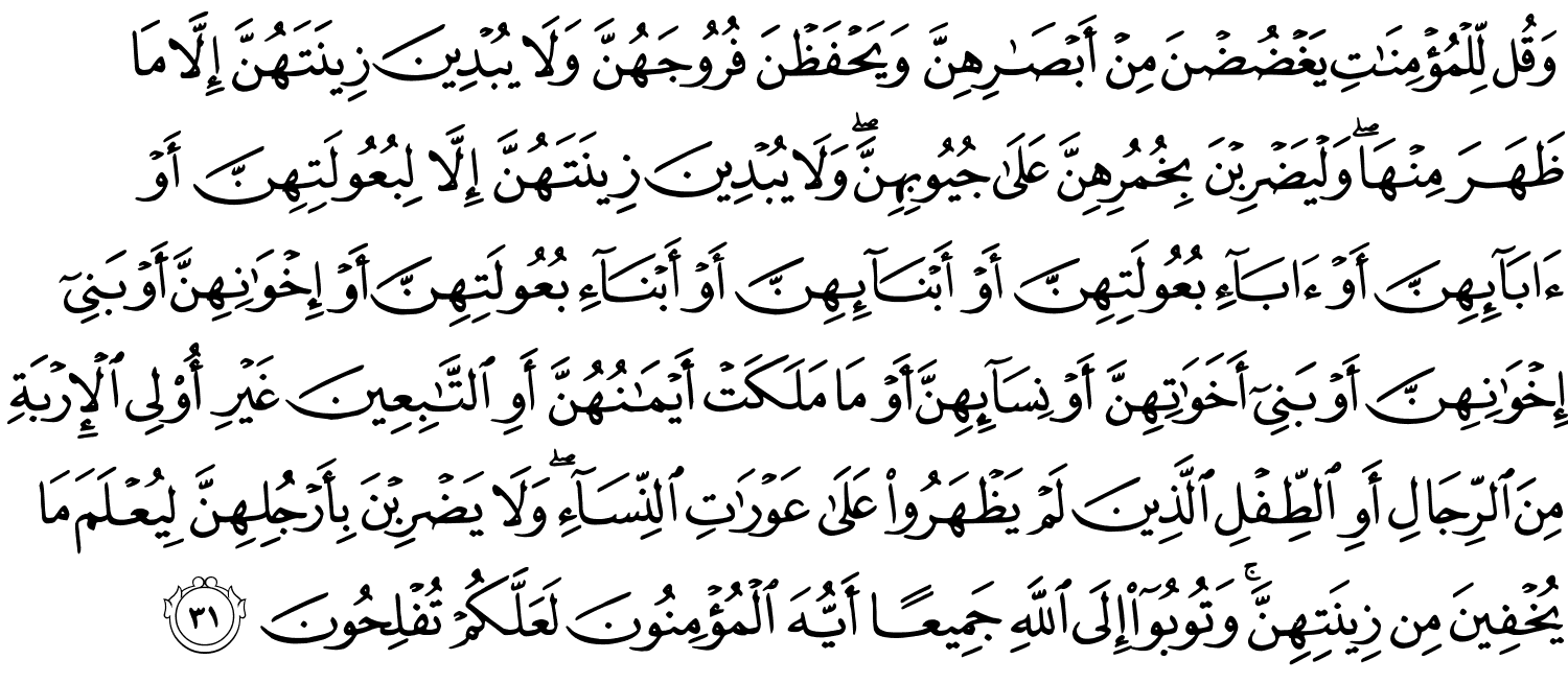 وَقُل لِّلْمُؤْمِنَـٰتِ يَغْضُضْنَ مِنْ أَبْصَـٰرِهِنَّ وَيَحْفَظْنَ فُرُوجَهُنَّ وَلا يُبْدِينَ زِينَتَهُنَّ إِلاَّ مَا ظَهَرَ مِنْهَا وَلْيَضْرِبْنَ بِخُمُرِهِنَّ عَلَى جُيُوبِهِنَّ وَلا يُبْدِينَ زِينَتَهُنَّ إِلاَّ لِبُعُولَتِهِنَّ أَوْ ءَابَآئِهِنَّ أَوْ ءَابَآءِ بُعُولَتِهِنَّ أَوْ أَبْنَآئِهِنَّ أَوْ أَبْنَآءِ بُعُولَتِهِنَّ أَوْ إِخْوَٰنِهِنَّ أَوْ بَنِىٓ إِخْوَٰنِهِنَّ أَوْ بَنِىٓ أَخَوَٰتِهِنَّ أَوْ نِسَآئِهِنَّ أَوْ مَا مَلَكَتْ أَيْمَـٰنُهُنَّ أَوِ ٱلتَّـٰبِعِينَ غَيْرِ أُو۟لِى ٱلْإِرْبَةِ مِنَ ٱلرِّجَالِ أَوِ ٱلطِّفْلِ ٱلَّذِينَ لَمْ يَظْهَرُوا۟ عَلَىٰ عَوْرَٰتِ ٱلنِّسَآءِ ۖ وَلَا يَضْرِبْنَ بِأَرْجُلِهِنَّ لِيُعْلَمَ مَا يُخْفِينَ مِن زِينَتِهِنَّ ۚ وَتُوبُوٓا۟ إِلَى اللَّهِ جَمِيعًا أَيُّهَا الْمُؤْمِنُونَ لَعَلَّكُمْ تُفْلِحُونَ