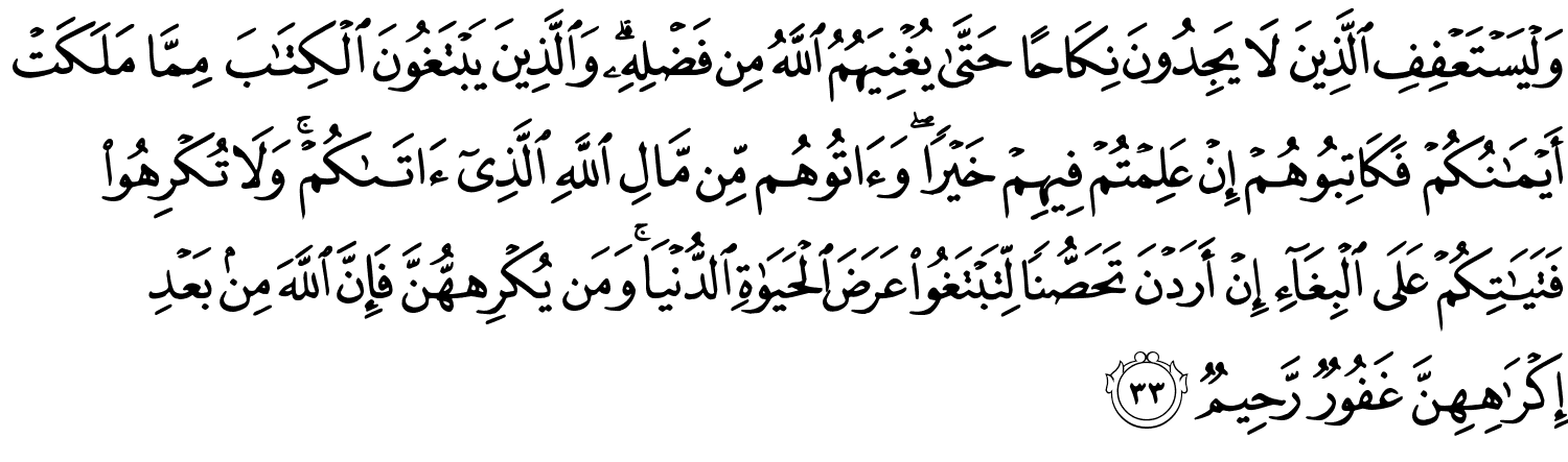وَلْيَسْتَعْفِفِ الَّذِينَ لا يَجِدُونَ نِكَاحًا حَتَّى يُغْنِيَهُمْ اللَّهُ مِن فَضْلِهِ وَالَّذِينَ يَبْتَغُونَ ٱلْكِتَـٰبَ مِمَّا مَلَكَتْ أَيْمَـٰنُكُمْ فَكَاتِبُوهُمْ إِنْ عَلِمْتُمْ فِيهِمْ خَيْرًا وَءَاتُوهُم مِّن مَّالِ ٱللَّهِ ٱلَّذِىٓ ءَاتَىٰكُمْ ۚ وَلَا تُكْرِهُوا۟ فَتَيَـٰتِكُمْ عَلَى ٱلْبِغَآءِ إِنْ أَرَدْنَ تَحَصُّنًۭا لِّتَبْتَغُوا۟ عَرَضَ ٱلْحَيَوٰةِ ٱلدُّنْيَا ۚ وَمَن يُكْرِههُّنَّ فَإِنَّ ٱللَّهَ مِنۢ بَعْدِ إِكْرَٰهِهِنَّ غَفُورٌ رَّحِيمٌ