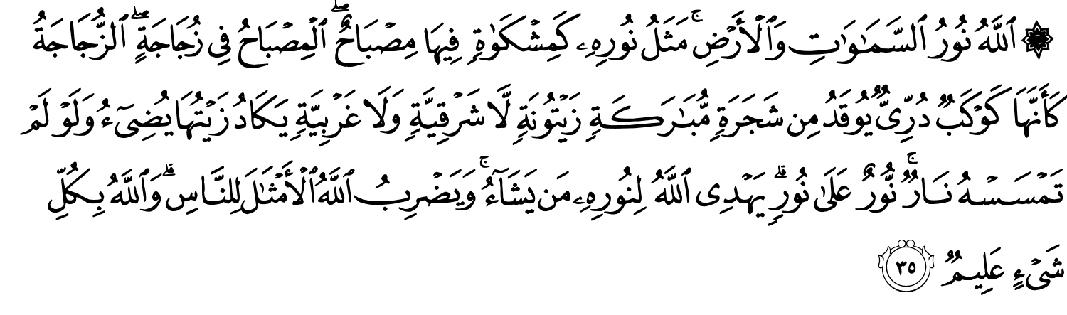 ۞ ٱللَّهُ نُورُ ٱلسَّمَـٰوَٰتِ وَٱلْأَرْضِ ۚ مَثَلُ نُورِهِۦ كَمِشْكَوٰةٍۢ فِيهَا مِصْبَاحٌ ۖ ٱلْمِصْبَاحُ فِى زُجَاجَةٍ ۖ ٱلزُّجَاجَةُ كَأَنَّهَا كَوْكَبٌۭ دُرِّىٌّۭ يُوقَدُ مِن شَجَرَةٍۢ مُّبَـٰرَكَةٍۢ زَيْتُونَةٍۢ لَّا شَرْقِيَّةٍۢ وَلَا غَرْبِيَّةٍۢ يَكَادُ زَيْتُهَا يُضِىٓءُ وَلَوْ لَمْ تَمْسَسْهُ نَارٌۭ ۚ نُّورٌ عَلَىٰ نُورٍۢ ۗ يَهْدِى ٱللَّهُ لِنُورِهِۦ مَن يَشَآءُ ۚ وَيَضْرِبُ ٱللَّهُ ٱلْأَمْثَـٰلَ لِلنَّاسِ ۗ وَٱللَّهُ بِكُلِّ شَىْءٍ عَلِيمٌۭ