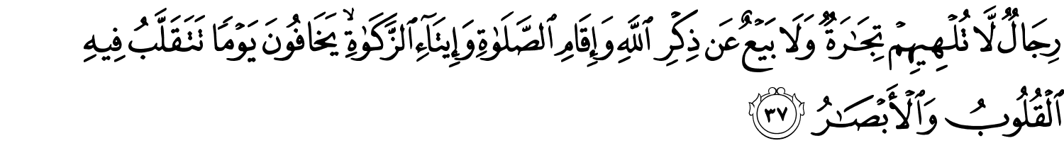 رِجَالٌ لّا تُلْهِيهِمْ تِجَـٰرَةٌۭ وَلَا بَيْعٌ عَن ذِكْرِ ٱللَّهِ وَإِقَامِ ٱلصَّلَوٰةِ وَإِيتَآءِ ٱلزَّكَوٰةِ ۙ يَخَافُونَ يَوْمًۭا تَتَقَلَّبُ فِيهِ ٱلْقُلُوبُ وَٱلْأَبْصَـٰرُ