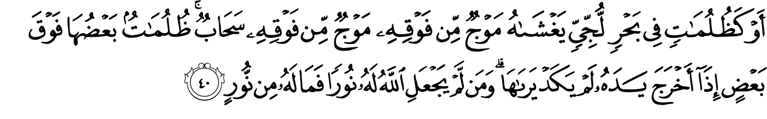 أَوْ كَظُلُمَـٰتٍۢ فِى بَحْرٍۢ لُّجِّىٍّۢ يَغْشَىٰهُ مَوْجٌۭ مِّن فَوْقِهِۦ مَوْجٌۭ مِّن فَوْقِهِۦ سَحَابٌۭ ۚ ظُلُمَـٰتٌۢ بَعْضُهَا فَوْقَ بَعْضٍ إِذَآ أَخْرَجَ يَدَهُۥ لَمْ يَكَدْ يَرَىٰهَا ۗ وَمَن لَّمْ يَجْعَلِ ٱللَّهُ لَهُۥ نُورًۭا فَمَا لَهُۥ مِن نُّورٍ