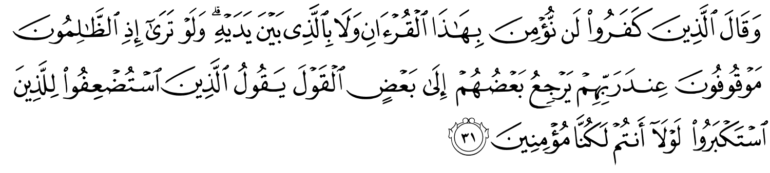 وَقَالَ الَّذِينَ كَفَرُوا لَن نُّؤْمِنَ بِهَـٰذَا ٱلْقُرْءَانِ وَلَا بِٱلَّذِى بَيْنَ يَدَيْهِ ۗ وَلَوْ تَرَىٰٓ إِذِ ٱلظَّـٰلِمُونَ مَوْقُوفُونَ عِندَ رَبِّهِمْ يَرْجِعُ بَعْضُهُمْ إِلَى بَعْضٍ الْقَوْلَ يَقُولُ الَّذِينَ اسْتُضْعِفُوا لِلَّذِينَ اسْتَكْبَرُوا لَوْلَآ أَنتُمْ لَكُنَّا مُؤْمِنِينَ