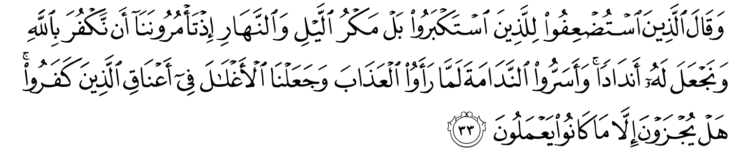 وَقَالَ الَّذِينَ اسْتُضْعِفُوا لِلَّذِينَ اسْتَكْبَرُوا بَلْ مَكْرُ اللَّيْلِ وَالنَّهَارِ إِذْ تَأْمُرُونَنَآ أَن نَّكْفُرَ بِٱللَّهِ وَنَجْعَلَ لَهُۥٓ أَندَادًۭا ۚ وَأَسَرُّوا النَّدَامَةَ لَمَّا رَأَوُا الْعَذَابَ وَجَعَلْنَا ٱلْأَغْلَـٰلَ فِىٓ أَعْنَاقِ الَّذِينَ كَفَرُوا هَلْ يُجْزَوْنَ إِلاَّ مَا كَانُوا يَعْمَلُونَ