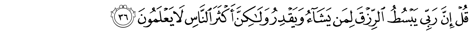قُلْ إِنَّ رَبِّي يَبْسُطُ الرِّزْقَ لِمَن يَشَآءُ وَيَقْدِرُ وَلَـٰكِنَّ أَكْثَرَ النَّاسِ لا يَعْلَمُونَ