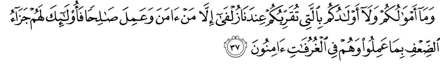 وَمَآ أَمْوَٰلُكُمْ وَلَآ أَوْلَـٰدُكُم بِٱلَّتِى تُقَرِّبُكُمْ عِندَنَا زُلْفَىٰٓ إِلَّا مَنْ ءَامَنَ وَعَمِلَ صَـٰلِحًۭا فَأُو۟لَـٰٓئِكَ لَهُمْ جَزَآءُ ٱلضِّعْفِ بِمَا عَمِلُوا۟ وَهُمْ فِى ٱلْغُرُفَـٰتِ ءَامِنُونَ