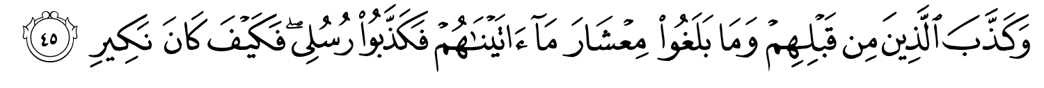 وَكَذَّبَ الَّذِينَ مِن قَبْلِهِمْ وَمَا بَلَغُوا مِعْشَارَ مَآ ءَاتَيْنَـٰهُمْ فَكَذَّبُوا رُسُلِي فَكَيْفَ كَانَ نَكِيرِ