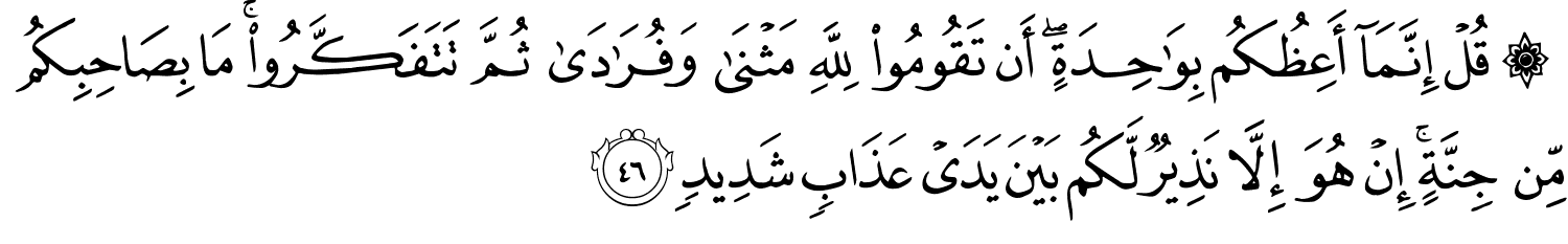 ۞ قُلْ إِنَّمَآ أَعِظُكُم بِوَٰحِدَةٍ ۖ أَن تَقُومُوا۟ لِلَّهِ مَثْنَىٰ وَفُرَٰدَىٰ ثُمَّ تَتَفَكَّرُوا مَا بِصَاحِبِكُم مِّن جِنَّةٍ إِنْ هُوَ إِلاَّ نَذِيرٌ لَّكُم بَيْنَ يَدَيْ عَذَابٍ شَدِيدٍ