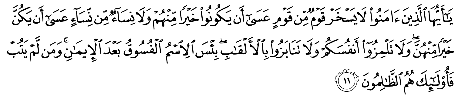 يَـٰٓأَيُّهَا ٱلَّذِينَ ءَامَنُوا۟ لا يَسْخَرْ قَوْمٌ مِّن قَوْمٍ عَسَىٰٓ أَن يَكُونُوا۟ خَيْرًۭا مِّنْهُمْ وَلَا نِسَآءٌۭ مِّن نِّسَآءٍ عَسَىٰٓ أَن يَكُنَّ خَيْرًۭا مِّنْهُنَّ ۖ وَلَا تَلْمِزُوٓا۟ أَنفُسَكُمْ وَلَا تَنَابَزُوا۟ بِٱلْأَلْقَـٰبِ ۖ بِئْسَ ٱلِٱسْمُ ٱلْفُسُوقُ بَعْدَ ٱلْإِيمَـٰنِ ۚ وَمَن لَّمْ يَتُبْ فَأُو۟لَـٰٓئِكَ هُمُ ٱلظَّـٰلِمُونَ