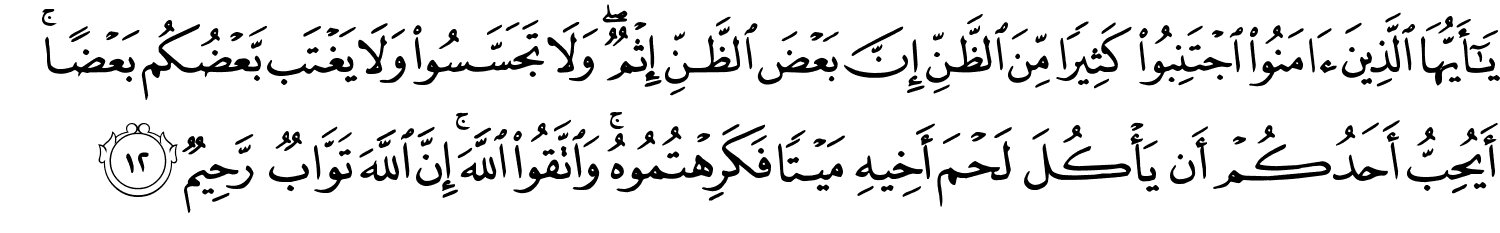 يَـٰٓأَيُّهَا ٱلَّذِينَ ءَامَنُوا۟ اجْتَنِبُوا كَثِيرًا مِّنَ الظَّنِّ إِنَّ بَعْضَ الظَّنِّ إِثْمٌ وَلا تَجَسَّسُوا وَلا يَغْتَب بَّعْضُكُم بَعْضًا أَيُحِبُّ أَحَدُكُمْ أَن يَأْكُلَ لَحْمَ أَخِيهِ مَيْتًا فَكَرِهْتُمُوهُ وَاتَّقُوا اللَّهَ إِنَّ اللَّهَ تَوَّابٌ رَّحِيمٌ