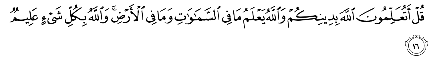 قُلْ أَتُعَلِّمُونَ اللَّهَ بِدِينِكُمْ وَاللَّهُ يَعْلَمُ مَا فِي ٱلسَّمَـٰوَٰتِ وَمَا فِي الأَرْضِ وَاللَّهُ بِكُلِّ شَيْءٍ عَلِيمٌ