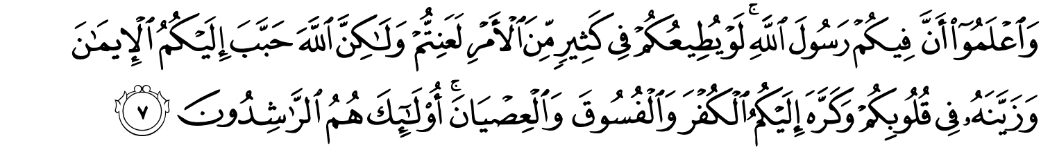 وَٱعْلَمُوٓا۟ أَنَّ فِيكُمْ رَسُولَ اللَّهِ لَوْ يُطِيعُكُمْ فِي كَثِيرٍ مِّنَ الأَمْرِ لَعَنِتُّمْ وَلَـٰكِنَّ اللَّهَ حَبَّبَ إِلَيْكُمُ ٱلْإِيمَـٰنَ وَزَيَّنَهُۥ فِى قُلُوبِكُمْ وَكَرَّهَ إِلَيْكُمُ ٱلْكُفْرَ وَٱلْفُسُوقَ وَٱلْعِصْيَانَ ۚ أُو۟لَـٰٓئِكَ هُمُ ٱلرَّٰشِدُونَ