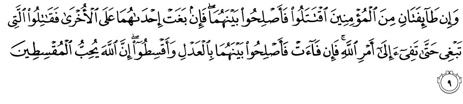 وَإِن طَآئِفَتَانِ مِنَ ٱلْمُؤْمِنِينَ ٱقْتَتَلُوا۟ فَأَصْلِحُوا۟ بَيْنَهُمَا ۖ فَإِنۢ بَغَتْ إِحْدَىٰهُمَا عَلَى ٱلْأُخْرَىٰ فَقَـٰتِلُوا۟ ٱلَّتِى تَبْغِى حَتَّىٰ تَفِىٓءَ إِلَىٰٓ أَمْرِ ٱللَّهِ ۚ فَإِن فَآءَتْ فَأَصْلِحُوا۟ بَيْنَهُمَا بِٱلْعَدْلِ وَأَقْسِطُوٓا۟ ۖ إِنَّ اللَّهَ يُحِبُّ الْمُقْسِطِينَ