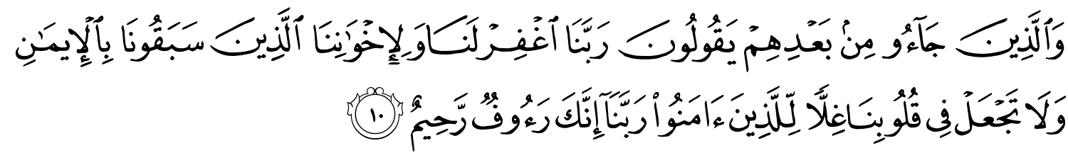 وَالَّذِينَ جَآءُو مِنۢ بَعْدِهِمْ يَقُولُونَ رَبَّنَا ٱغْفِرْ لَنَا وَلِإِخْوَٰنِنَا ٱلَّذِينَ سَبَقُونَا بِٱلْإِيمَـٰنِ وَلَا تَجْعَلْ فِى قُلُوبِنَا غِلًّۭا لِّلَّذِينَ ءَامَنُوا۟ رَبَّنَآ إِنَّكَ رَءُوفٌۭ رَّحِيمٌ