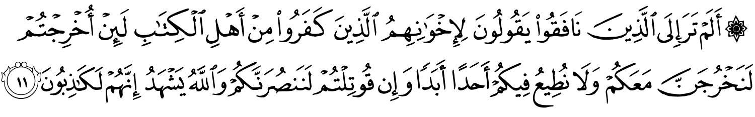 ۞ أَلَمْ تَرَ إِلَى ٱلَّذِينَ نَافَقُوا۟ يَقُولُونَ لِإِخْوَٰنِهِمُ ٱلَّذِينَ كَفَرُوا۟ مِنْ أَهْلِ ٱلْكِتَـٰبِ لَئِنْ أُخْرِجْتُمْ لَنَخْرُجَنَّ مَعَكُمْ وَلَا نُطِيعُ فِيكُمْ أَحَدًا أَبَدًۭا وَإِن قُوتِلْتُمْ لَنَنصُرَنَّكُمْ وَٱللَّهُ يَشْهَدُ إِنَّهُمْ لَكَـٰذِبُونَ