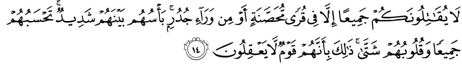 لا يُقَـٰتِلُونَكُمْ جَمِيعًا إِلَّا فِى قُرًۭى مُّحَصَّنَةٍ أَوْ مِن وَرَآءِ جُدُرٍۭ ۚ بَأْسُهُم بَيْنَهُمْ شَدِيدٌۭ ۚ تَحْسَبُهُمْ جَمِيعًۭا وَقُلُوبُهُمْ شَتَّىٰ ۚ ذَٰلِكَ بِأَنَّهُمْ قَوْمٌ لّا يَعْقِلُونَ