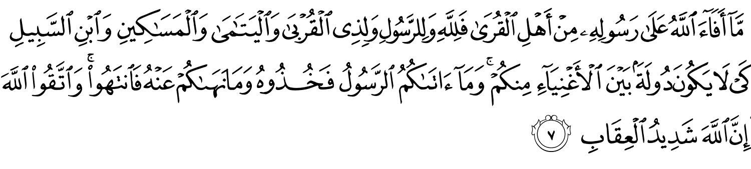 مَّآ أَفَآءَ ٱللَّهُ عَلَىٰ رَسُولِهِۦ مِنْ أَهْلِ ٱلْقُرَىٰ فَلِلَّهِ وَلِلرَّسُولِ وَلِذِى ٱلْقُرْبَىٰ وَٱلْيَتَـٰمَىٰ وَٱلْمَسَـٰكِينِ وَٱبْنِ ٱلسَّبِيلِ كَىْ لَا يَكُونَ دُولَةًۢ بَيْنَ ٱلْأَغْنِيَآءِ مِنكُمْ ۚ وَمَآ ءَاتَىٰكُمُ ٱلرَّسُولُ فَخُذُوهُ وَمَا نَهَىٰكُمْ عَنْهُ فَانتَهُوا وَاتَّقُوا اللَّهَ إِنَّ اللَّهَ شَدِيدُ الْعِقَابِ