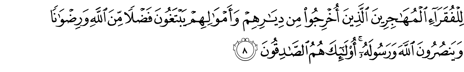 لِلْفُقَرَآءِ ٱلْمُهَـٰجِرِينَ ٱلَّذِينَ أُخْرِجُوا۟ مِن دِيَـٰرِهِمْ وَأَمْوَٰلِهِمْ يَبْتَغُونَ فَضْلًۭا مِّنَ ٱللَّهِ وَرِضْوَٰنًۭا وَيَنصُرُونَ ٱللَّهَ وَرَسُولَهُۥٓ ۚ أُو۟لَـٰٓئِكَ هُمُ ٱلصَّـٰدِقُونَ