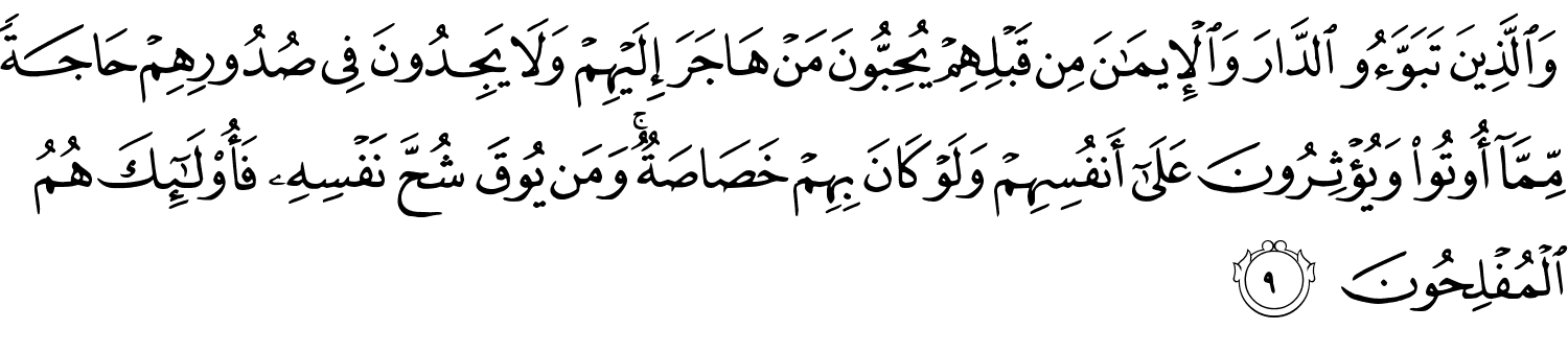 وَٱلَّذِينَ تَبَوَّءُو ٱلدَّارَ وَٱلْإِيمَـٰنَ مِن قَبْلِهِمْ يُحِبُّونَ مَنْ هَاجَرَ إِلَيْهِمْ وَلَا يَجِدُونَ فِى صُدُورِهِمْ حَاجَةًۭ مِّمَّآ أُوتُوا۟ وَيُؤْثِرُونَ عَلَىٰٓ أَنفُسِهِمْ وَلَوْ كَانَ بِهِمْ خَصَاصَةٌۭ ۚ وَمَن يُوقَ شُحَّ نَفْسِهِۦ فَأُو۟لَـٰٓئِكَ هُمُ ٱلْمُفْلِحُونَ