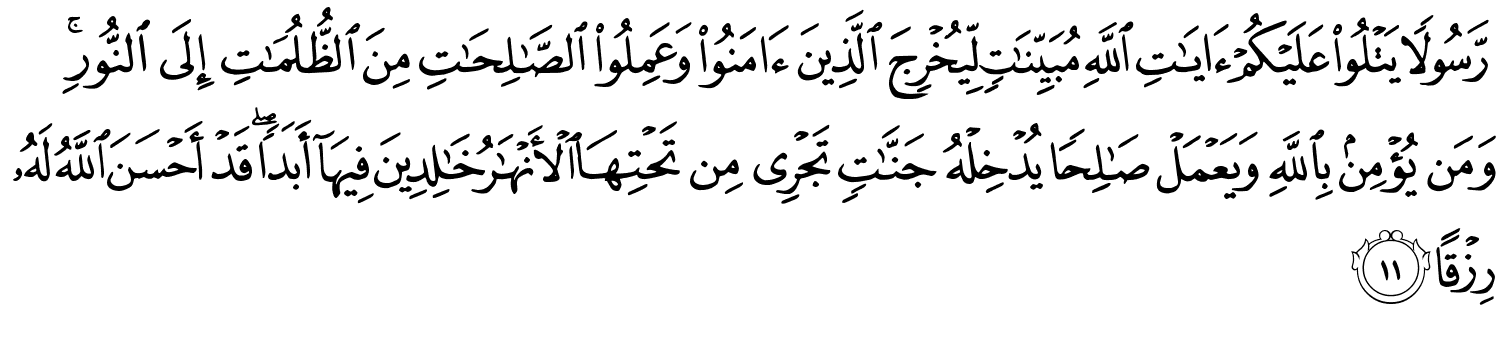 رَّسُولا يَتْلُو عَلَيْكُمْ ءَايَـٰتِ ٱللَّهِ مُبَيِّنَـٰتٍۢ لِّيُخْرِجَ ٱلَّذِينَ ءَامَنُوا۟ وَعَمِلُوا۟ ٱلصَّـٰلِحَـٰتِ مِنَ ٱلظُّلُمَـٰتِ إِلَى ٱلنُّورِ ۚ وَمَن يُؤْمِنۢ بِٱللَّهِ وَيَعْمَلْ صَـٰلِحًۭا يُدْخِلْهُ جَنَّـٰتٍۢ تَجْرِى مِن تَحْتِهَا ٱلْأَنْهَـٰرُ خَـٰلِدِينَ فِيهَآ أَبَدًۭا ۖ قَدْ أَحْسَنَ اللَّهُ لَهُ رِزْقًا