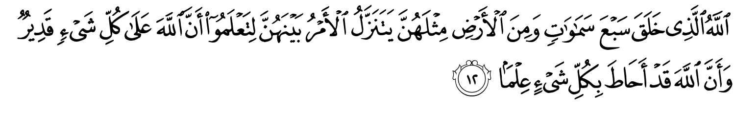 اللَّهُ الَّذِي خَلَقَ سَبْعَ سَمَـٰوَٰتٍۢ وَمِنَ ٱلْأَرْضِ مِثْلَهُنَّ يَتَنَزَّلُ ٱلْأَمْرُ بَيْنَهُنَّ لِتَعْلَمُوٓا۟ أَنَّ ٱللَّهَ عَلَىٰ كُلِّ شَىْءٍۢ قَدِيرٌۭ وَأَنَّ ٱللَّهَ قَدْ أَحَاطَ بِكُلِّ شَىْءٍ عِلْمًۢا