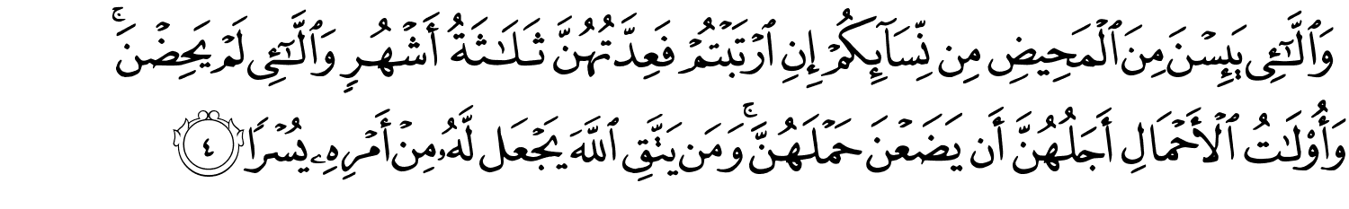 وَٱلَّـٰٓـِٔى يَئِسْنَ مِنَ ٱلْمَحِيضِ مِن نِّسَآئِكُمْ إِنِ ٱرْتَبْتُمْ فَعِدَّتُهُنَّ ثَلَـٰثَةُ أَشْهُرٍۢ وَٱلَّـٰٓـِٔى لَمْ يَحِضْنَ ۚ وَأُو۟لَـٰتُ ٱلْأَحْمَالِ أَجَلُهُنَّ أَن يَضَعْنَ حَمْلَهُنَّ ۚ وَمَن يَتَّقِ ٱللَّهَ يَجْعَل لَّهُۥ مِنْ أَمْرِهِۦ يُسْرًۭا