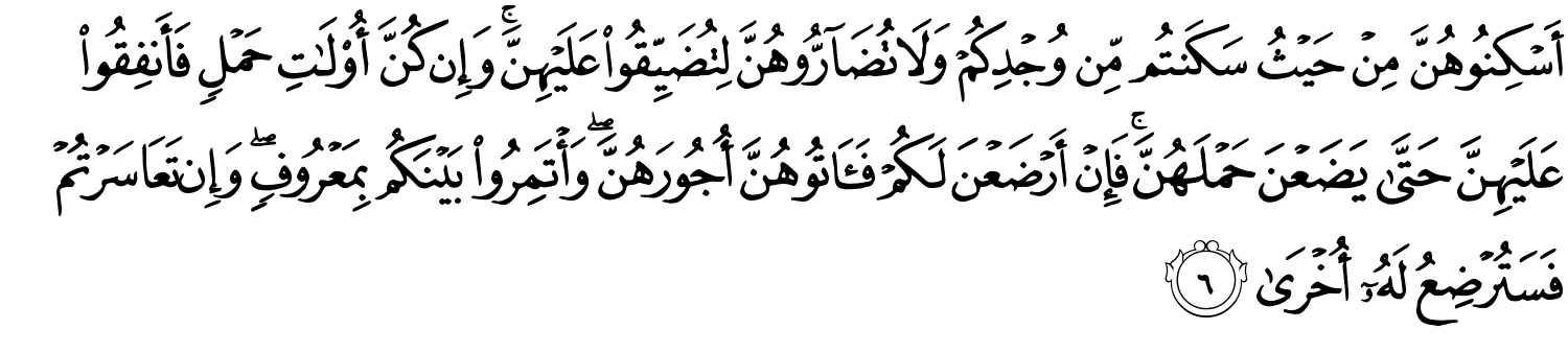 أَسْكِنُوهُنَّ مِنْ حَيْثُ سَكَنتُم مِّن وُجْدِكُمْ وَلا تُضَآرُّوهُنَّ لِتُضَيِّقُوا۟ عَلَيْهِنَّ ۚ وَإِن كُنَّ أُو۟لَـٰتِ حَمْلٍۢ فَأَنفِقُوا۟ عَلَيْهِنَّ حَتَّىٰ يَضَعْنَ حَمْلَهُنَّ ۚ فَإِنْ أَرْضَعْنَ لَكُمْ فَـَٔاتُوهُنَّ أُجُورَهُنَّ ۖ وَأْتَمِرُوا۟ بَيْنَكُم بِمَعْرُوفٍۢ ۖ وَإِن تَعَاسَرْتُمْ فَسَتُرْضِعُ لَهُۥٓ أُخْرَى