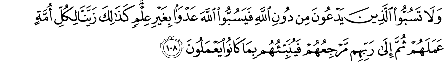 وَلاَ تَسُبُّواْ الَّذِينَ يَدْعُونَ مِن دُونِ اللَّهِ فَيَسُبُّواْ اللَّهَ عَدْوًۢا بِغَيْرِ عِلْمٍ كَذَٰلِكَ زَيَّنَّا لِكُلِّ أُمَّةٍ عَمَلَهُمْ ثُمَّ إِلَى رَبِّهِم مَّرْجِعُهُمْ فَيُنَبِّئُهُم بِمَا كَانُواْ يَعْمَلُونَ