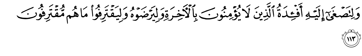 وَلِتَصْغَىٰٓ إِلَيْهِ أَفْـِٔدَةُ الَّذِينَ لاَ يُؤْمِنُونَ بِٱلْـَٔاخِرَةِ وَلِيَرْضَوْهُ وَلِيَقْتَرِفُواْ مَا هُم مُّقْتَرِفُونَ