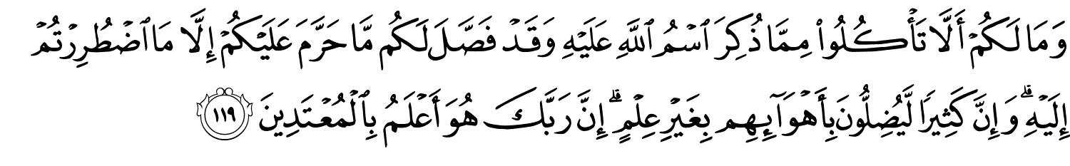 وَمَا لَكُمْ أَلاَّ تَأْكُلُواْ مِمَّا ذُكِرَ اسْمُ اللَّهِ عَلَيْهِ وَقَدْ فَصَّلَ لَكُم مَّا حَرَّمَ عَلَيْكُمْ إِلاَّ مَا اضْطُرِرْتُمْ إِلَيْهِ وَإِنَّ كَثِيرًا لَّيُضِلُّونَ بِأَهْوَآئِهِم بِغَيْرِ عِلْمٍ إِنَّ رَبَّكَ هُوَ أَعْلَمُ بِالْمُعْتَدِينَ