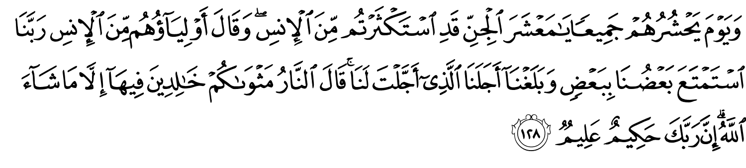 وَيَوْمَ يَحْشُرُهُمْ جَمِيعًا يَـٰمَعْشَرَ الْجِنِّ قَدِ اسْتَكْثَرْتُم مِّنَ الإِنسِ وَقَالَ أَوْلِيَآؤُهُم مِّنَ الإِنسِ رَبَّنَا اسْتَمْتَعَ بَعْضُنَا بِبَعْضٍ وَبَلَغْنَآ أَجَلَنَا ٱلَّذِىٓ أَجَّلْتَ لَنَا قَالَ النَّارُ مَثْوَىٰكُمْ خَـٰلِدِينَ فِيهَآ إِلاَّ مَا شَآءَ اللَّهُ إِنَّ رَبَّكَ حَكِيمٌ عَلِيمٌ