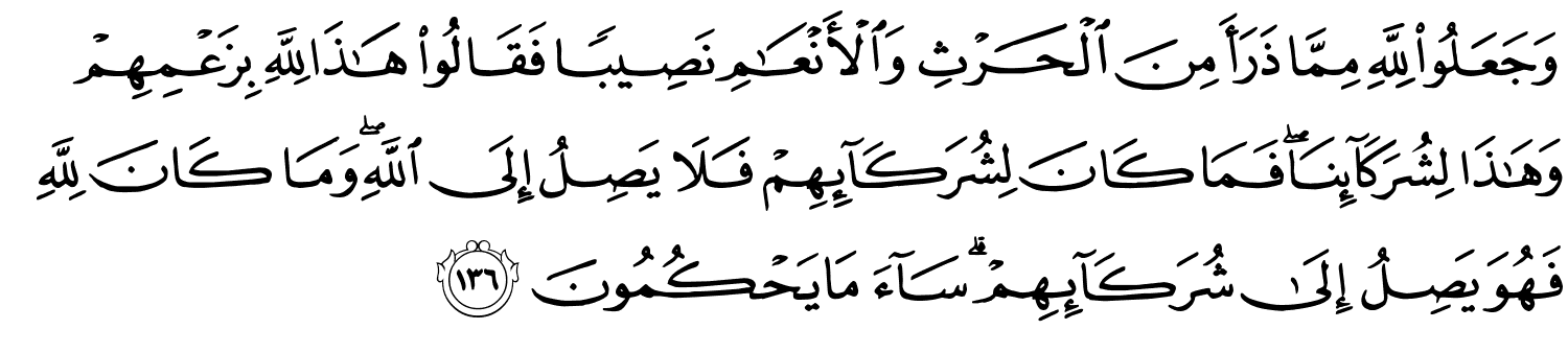 وَجَعَلُواْ لِلَّهِ مِمَّا ذَرَأَ مِنَ الْحَرْثِ وَٱلْأَنْعَـٰمِ نَصِيبًا فَقَالُواْ هَـٰذَا لِلَّهِ بِزَعْمِهِمْ وَهَـٰذَا لِشُرَكَآئِنَا فَمَا كَانَ لِشُرَكَآئِهِمْ فَلاَ يَصِلُ إِلَى اللَّهِ وَمَا كَانَ لِلَّهِ فَهُوَ يَصِلُ إِلَى شُرَكَآئِهِمْ ۗ سَآءَ مَا يَحْكُمُونَ